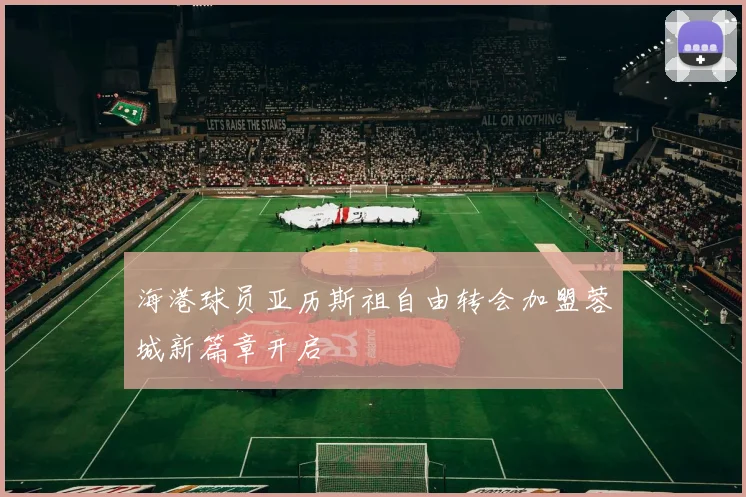 海港球员亚历斯祖自由转会加盟蓉城新篇章开启