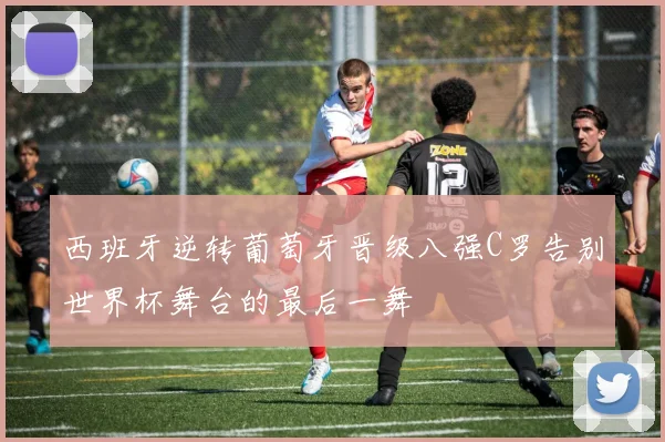 西班牙逆转葡萄牙晋级八强C罗告别世界杯舞台的最后一舞