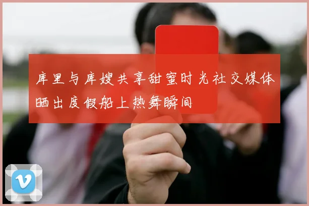 库里与库嫂共享甜蜜时光社交媒体晒出度假船上热舞瞬间