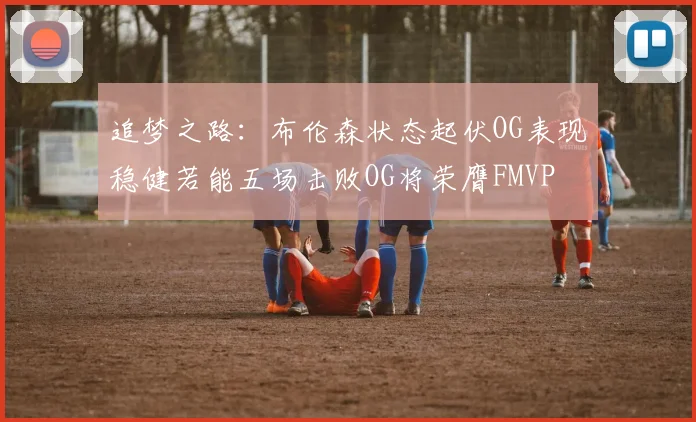 追梦之路：布伦森状态起伏OG表现稳健若能五场击败OG将荣膺FMVP