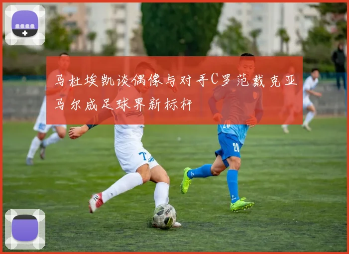 马杜埃凯谈偶像与对手C罗范戴克亚马尔成足球界新标杆