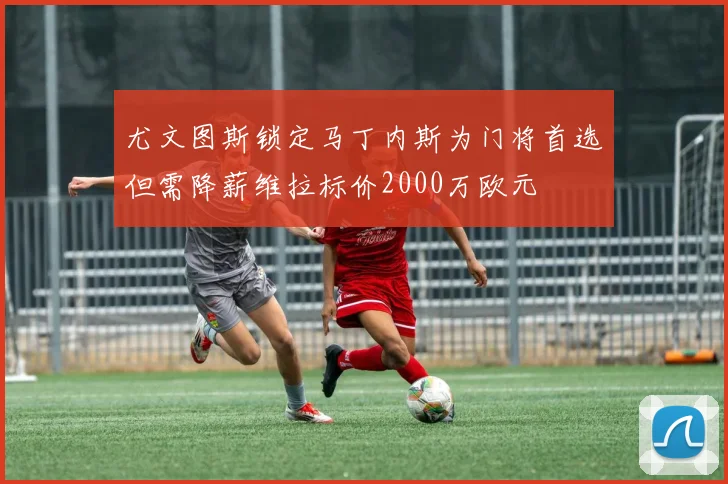 尤文图斯锁定马丁内斯为门将首选但需降薪维拉标价2000万欧元