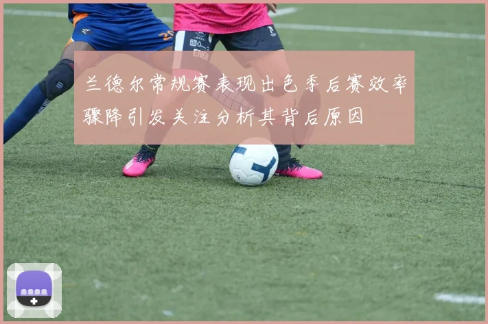 兰德尔常规赛表现出色季后赛效率骤降引发关注分析其背后原因