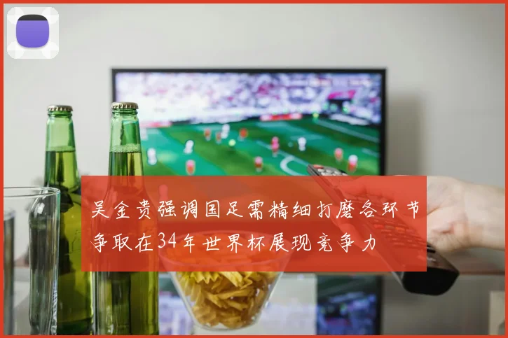 吴金贵强调国足需精细打磨各环节争取在34年世界杯展现竞争力