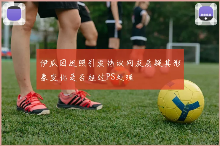 伊瓜因近照引发热议网友质疑其形象变化是否经过PS处理