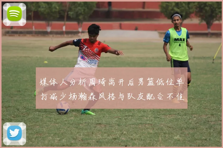 媒体人分析周琦离开后男篮低位单打减少杨瀚森风格与队友配合不佳