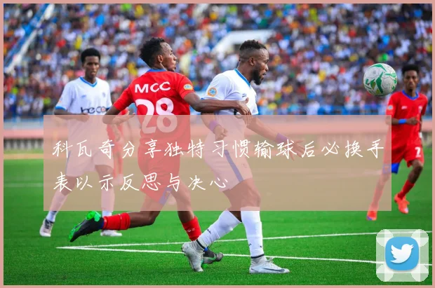 科瓦奇分享独特习惯输球后必换手表以示反思与决心