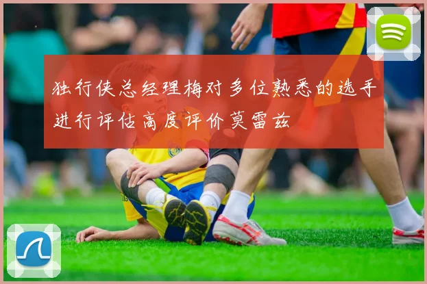 独行侠总经理梅对多位熟悉的选手进行评估高度评价莫雷兹