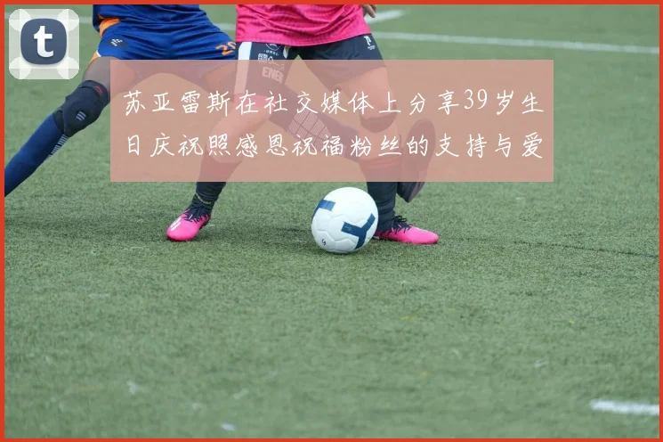苏亚雷斯在社交媒体上分享39岁生日庆祝照感恩祝福粉丝的支持与爱护