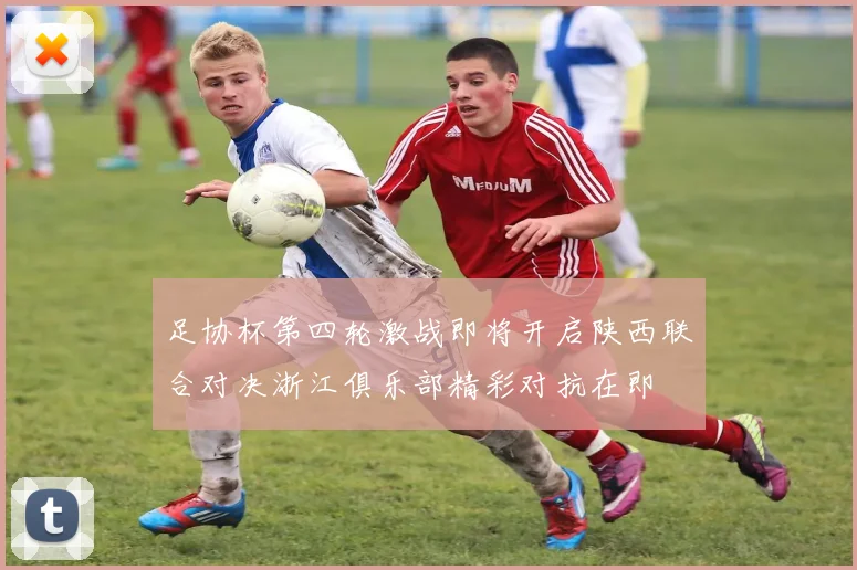 足协杯第四轮激战即将开启陕西联合对决浙江俱乐部精彩对抗在即