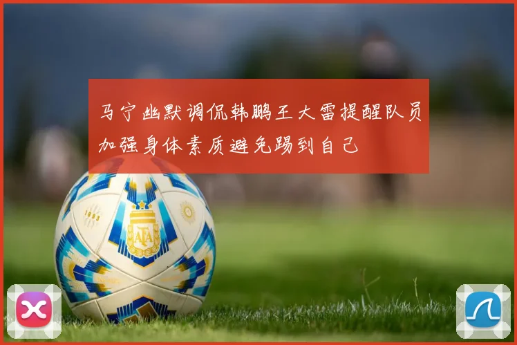 马宁幽默调侃韩鹏王大雷提醒队员加强身体素质避免踢到自己