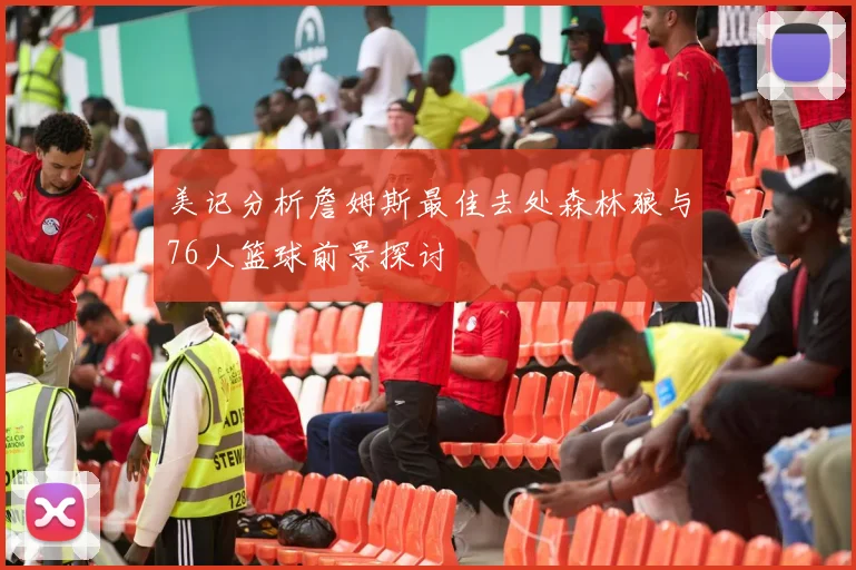 美记分析詹姆斯最佳去处森林狼与76人篮球前景探讨
