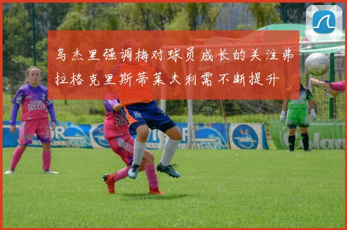 乌杰里强调梅对球员成长的关注弗拉格克里斯蒂莱夫利需不断提升