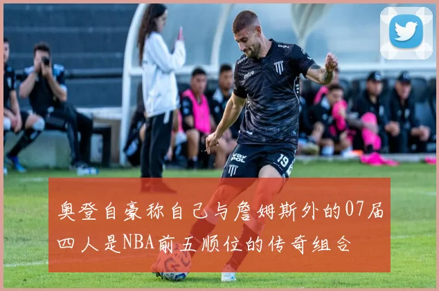 奥登自豪称自己与詹姆斯外的07届四人是NBA前五顺位的传奇组合
