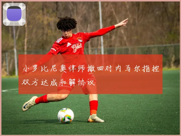 小罗比尼奥律师撤回对内马尔指控双方达成和解协议