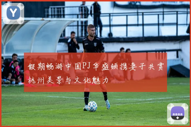 假期畅游中国PJ华盛顿携妻子共赏杭州美景与文化魅力