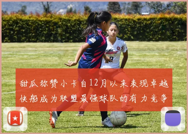 甜瓜称赞小卡自12月以来表现卓越快船成为联盟最强球队的有力竞争者
