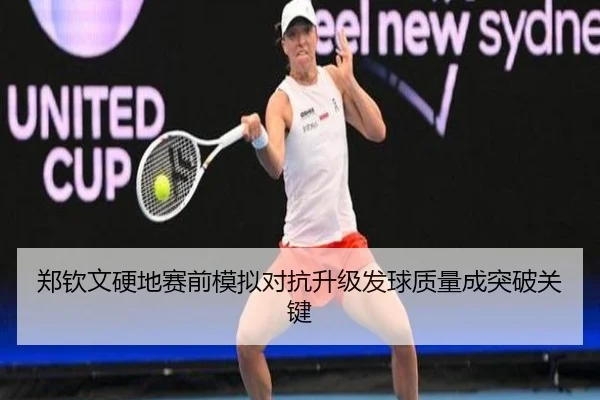 郑钦文硬地赛前模拟对抗升级发球质量成突破关键